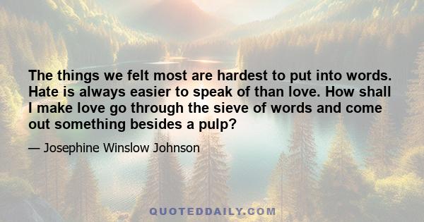 The things we felt most are hardest to put into words. Hate is always easier to speak of than love. How shall I make love go through the sieve of words and come out something besides a pulp?