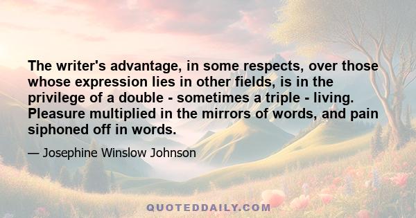 The writer's advantage, in some respects, over those whose expression lies in other fields, is in the privilege of a double - sometimes a triple - living. Pleasure multiplied in the mirrors of words, and pain siphoned