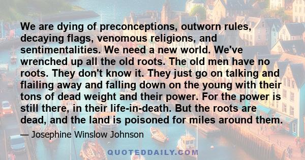 We are dying of preconceptions, outworn rules, decaying flags, venomous religions, and sentimentalities. We need a new world. We've wrenched up all the old roots. The old men have no roots. They don't know it. They just 