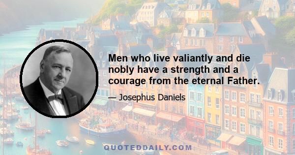 Men who live valiantly and die nobly have a strength and a courage from the eternal Father.