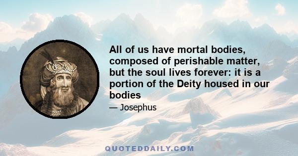 All of us have mortal bodies, composed of perishable matter, but the soul lives forever: it is a portion of the Deity housed in our bodies