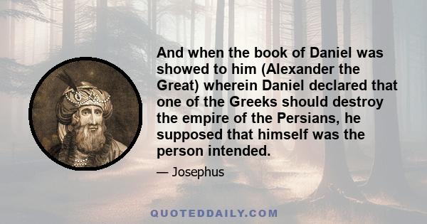 And when the book of Daniel was showed to him (Alexander the Great) wherein Daniel declared that one of the Greeks should destroy the empire of the Persians, he supposed that himself was the person intended.