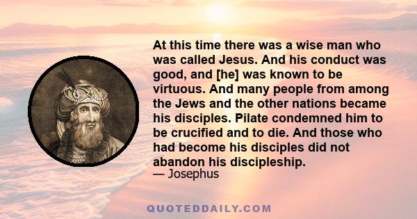 At this time there was a wise man who was called Jesus. And his conduct was good, and [he] was known to be virtuous. And many people from among the Jews and the other nations became his disciples. Pilate condemned him