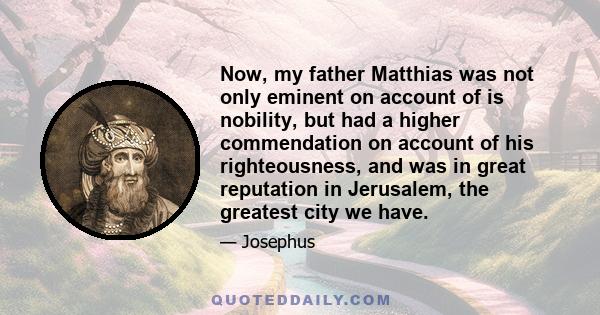 Now, my father Matthias was not only eminent on account of is nobility, but had a higher commendation on account of his righteousness, and was in great reputation in Jerusalem, the greatest city we have.