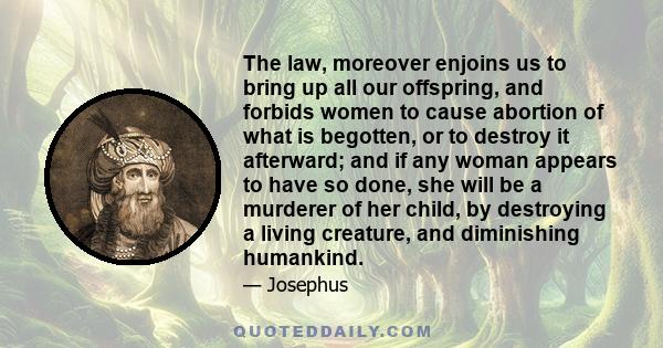 The law, moreover enjoins us to bring up all our offspring, and forbids women to cause abortion of what is begotten, or to destroy it afterward; and if any woman appears to have so done, she will be a murderer of her