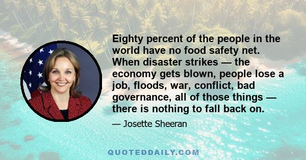 Eighty percent of the people in the world have no food safety net. When disaster strikes — the economy gets blown, people lose a job, floods, war, conflict, bad governance, all of those things — there is nothing to fall 