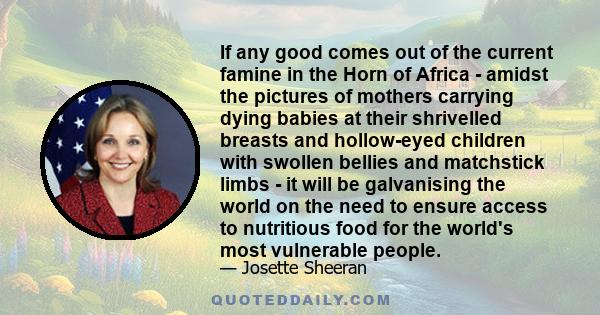 If any good comes out of the current famine in the Horn of Africa - amidst the pictures of mothers carrying dying babies at their shrivelled breasts and hollow-eyed children with swollen bellies and matchstick limbs -