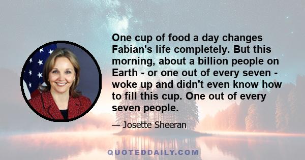 One cup of food a day changes Fabian's life completely. But this morning, about a billion people on Earth - or one out of every seven - woke up and didn't even know how to fill this cup. One out of every seven people.