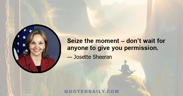 Seize the moment – don’t wait for anyone to give you permission.