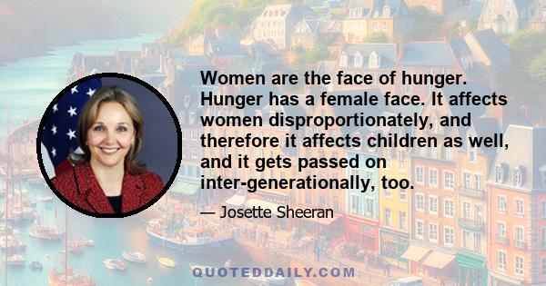 Women are the face of hunger. Hunger has a female face. It affects women disproportionately, and therefore it affects children as well, and it gets passed on inter-generationally, too.