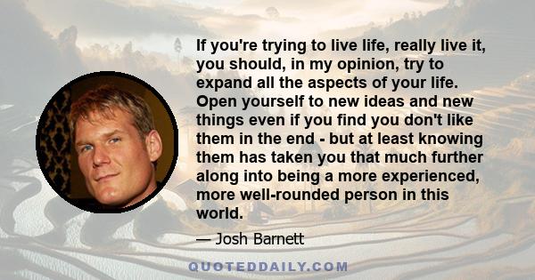 If you're trying to live life, really live it, you should, in my opinion, try to expand all the aspects of your life. Open yourself to new ideas and new things even if you find you don't like them in the end - but at