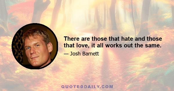 There are those that hate and those that love, it all works out the same.