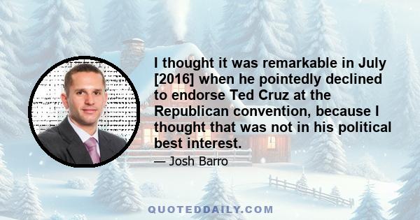 I thought it was remarkable in July [2016] when he pointedly declined to endorse Ted Cruz at the Republican convention, because I thought that was not in his political best interest.