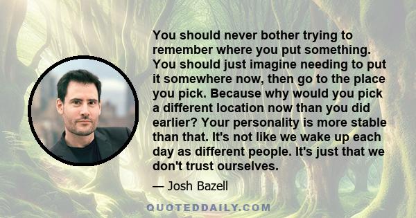 You should never bother trying to remember where you put something. You should just imagine needing to put it somewhere now, then go to the place you pick. Because why would you pick a different location now than you