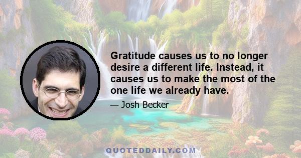 Gratitude causes us to no longer desire a different life. Instead, it causes us to make the most of the one life we already have.