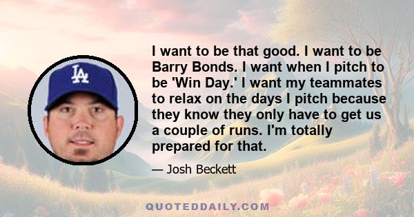 I want to be that good. I want to be Barry Bonds. I want when I pitch to be 'Win Day.' I want my teammates to relax on the days I pitch because they know they only have to get us a couple of runs. I'm totally prepared