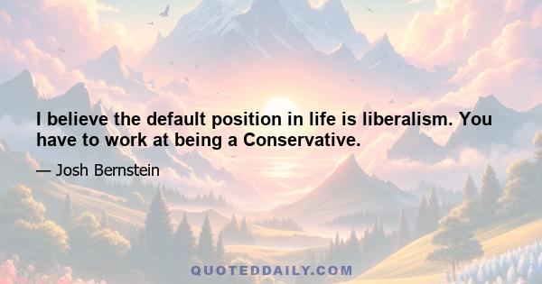 I believe the default position in life is liberalism. You have to work at being a Conservative.