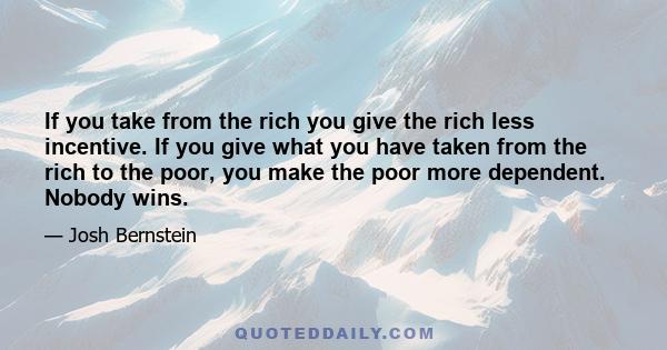 If you take from the rich you give the rich less incentive. If you give what you have taken from the rich to the poor, you make the poor more dependent. Nobody wins.