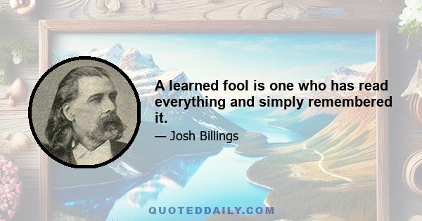 A learned fool is one who has read everything and simply remembered it.