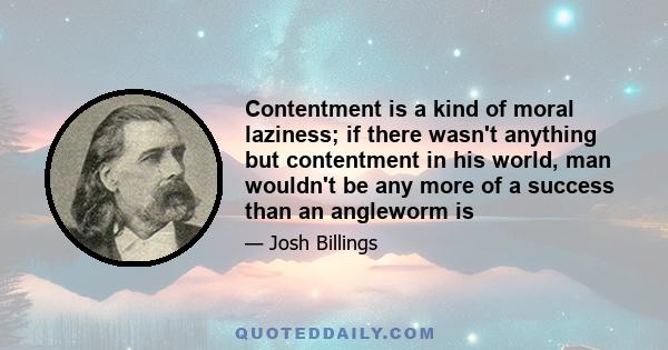 Contentment is a kind of moral laziness; if there wasn't anything but contentment in his world, man wouldn't be any more of a success than an angleworm is