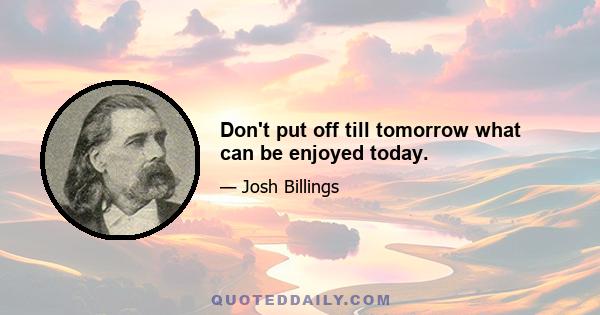 Don't put off till tomorrow what can be enjoyed today.