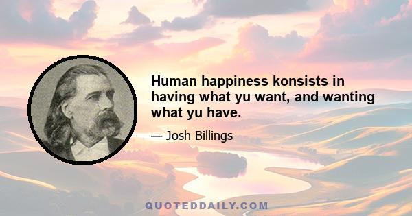 Human happiness konsists in having what yu want, and wanting what yu have.