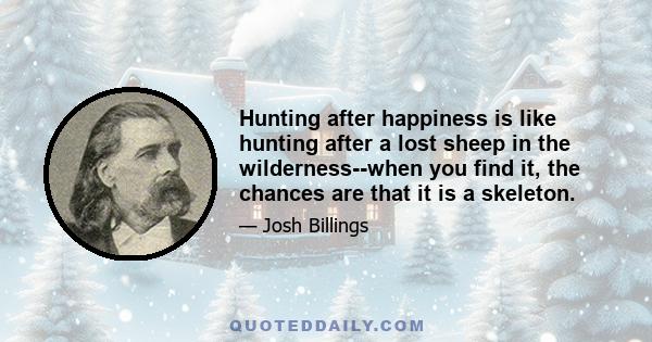 Hunting after happiness is like hunting after a lost sheep in the wilderness--when you find it, the chances are that it is a skeleton.