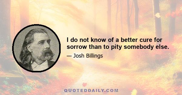 I do not know of a better cure for sorrow than to pity somebody else.