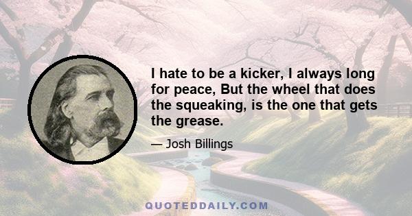 I hate to be a kicker, I always long for peace, But the wheel that does the squeaking, is the one that gets the grease.