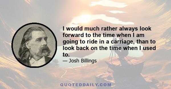 I would much rather always look forward to the time when I am going to ride in a carriage, than to look back on the time when I used to.