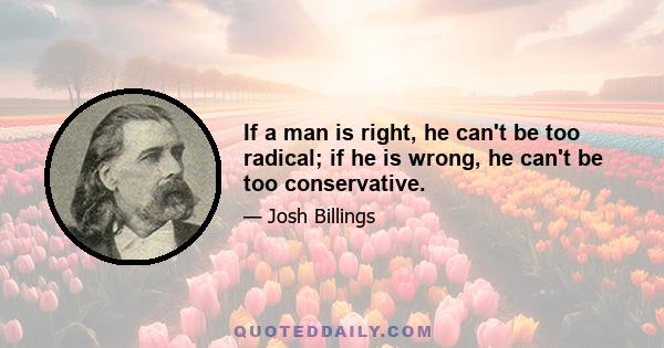 If a man is right, he can't be too radical; if he is wrong, he can't be too conservative.