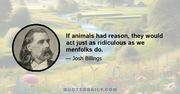 If animals had reason, they would act just as ridiculous as we menfolks do.