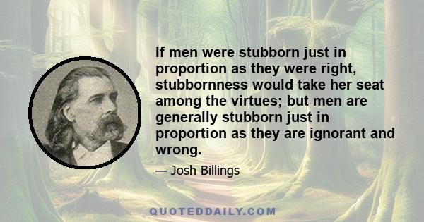 If men were stubborn just in proportion as they were right, stubbornness would take her seat among the virtues; but men are generally stubborn just in proportion as they are ignorant and wrong.