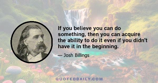 If you believe you can do something, then you can acquire the ability to do it even if you didn't have it in the beginning.