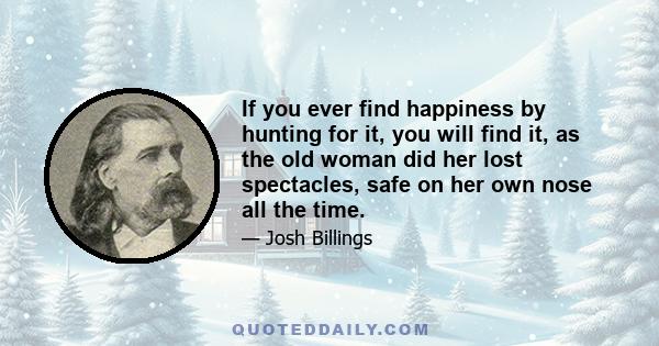 If you ever find happiness by hunting for it, you will find it, as the old woman did her lost spectacles, safe on her own nose all the time.