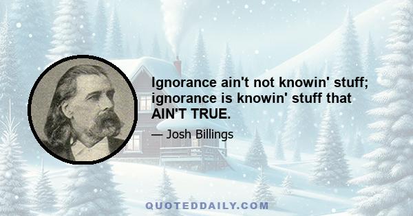 Ignorance ain't not knowin' stuff; ignorance is knowin' stuff that AIN'T TRUE.