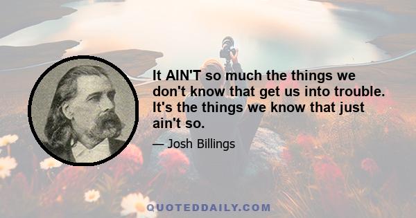 It AIN'T so much the things we don't know that get us into trouble. It's the things we know that just ain't so.