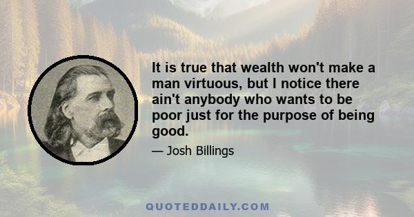 It is true that wealth won't make a man virtuous, but I notice there ain't anybody who wants to be poor just for the purpose of being good.