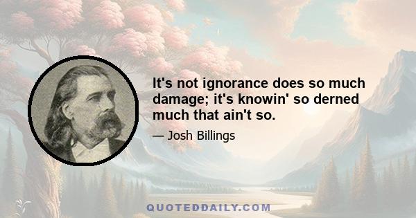 It's not ignorance does so much damage; it's knowin' so derned much that ain't so.