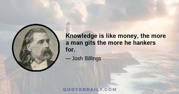 Knowledge is like money, the more a man gits the more he hankers for.