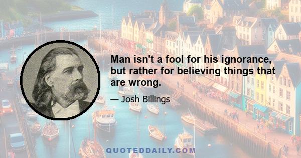 Man isn't a fool for his ignorance, but rather for believing things that are wrong.