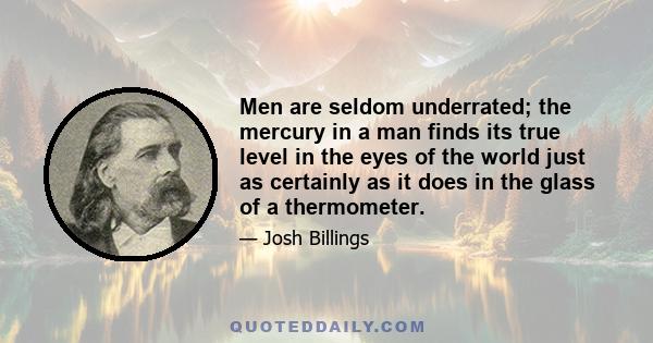 Men are seldom underrated; the mercury in a man finds its true level in the eyes of the world just as certainly as it does in the glass of a thermometer.