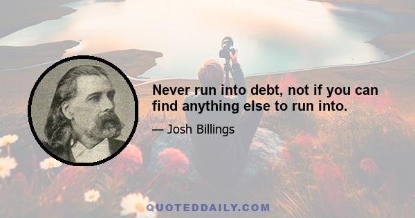 Never run into debt, not if you can find anything else to run into.