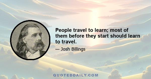 People travel to learn; most of them before they start should learn to travel.