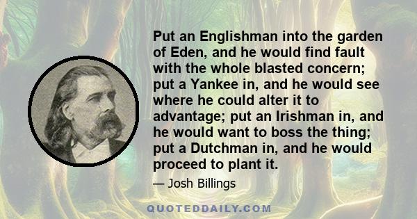 Put an Englishman into the garden of Eden, and he would find fault with the whole blasted concern; put a Yankee in, and he would see where he could alter it to advantage; put an Irishman in, and he would want to boss