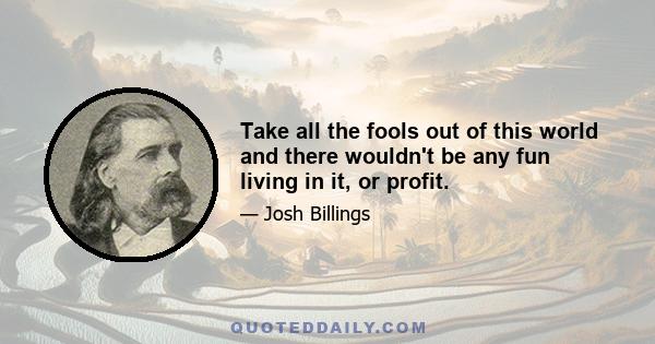 Take all the fools out of this world and there wouldn't be any fun living in it, or profit.