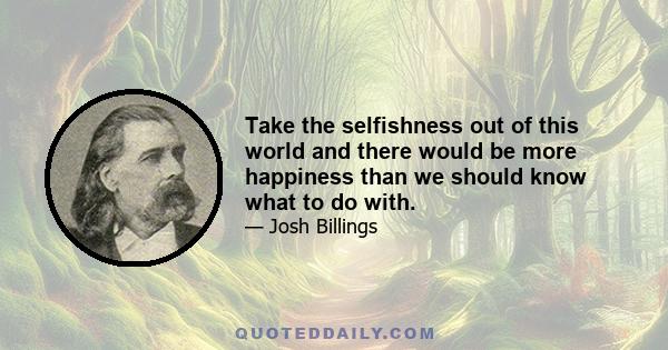 Take the selfishness out of this world and there would be more happiness than we should know what to do with.