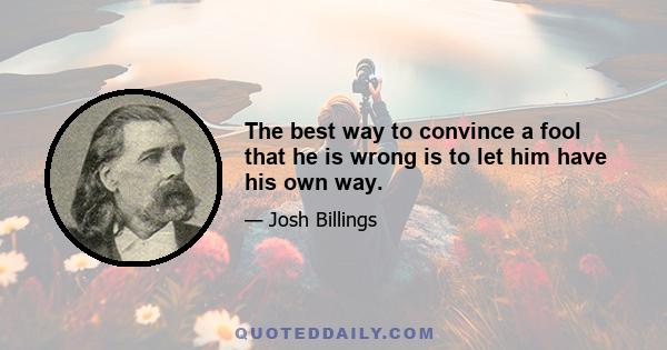 The best way to convince a fool that he is wrong is to let him have his own way.