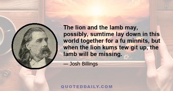 The lion and the lamb may, possibly, sumtime lay down in this world together for a fu minnits, but when the lion kums tew git up, the lamb will be missing.