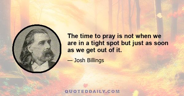 The time to pray is not when we are in a tight spot but just as soon as we get out of it.